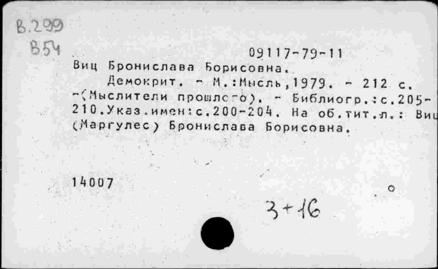 ﻿Л' ' .	09117-79-11
Виц Бронислава Борисовна.
Демокрит. - ММысль,1979. - 212 с.
~'ч Мыслители прошлого). - Библиогр.■:с.205-210. Указ. имен:с.200-204. На об.тит, л.: Ви (..Маргулес) Бронислава Борисовна.
14007
о
'Ю'